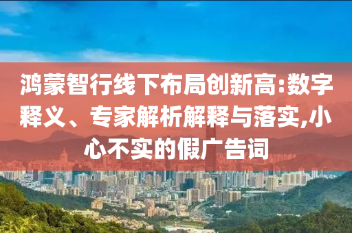 鴻蒙智行線下布局創(chuàng)新高:數(shù)字釋義、專家解析解釋與落實,小心不實的假廣告詞