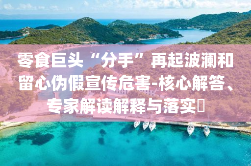 零食巨頭“分手”再起波瀾和留心偽假宣傳危害-核心解答、專家解讀解釋與落實(shí)?