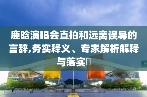 鹿晗演唱會直拍和遠(yuǎn)離誤導(dǎo)的言辭,務(wù)實(shí)釋義、專家解析解釋與落實(shí)?