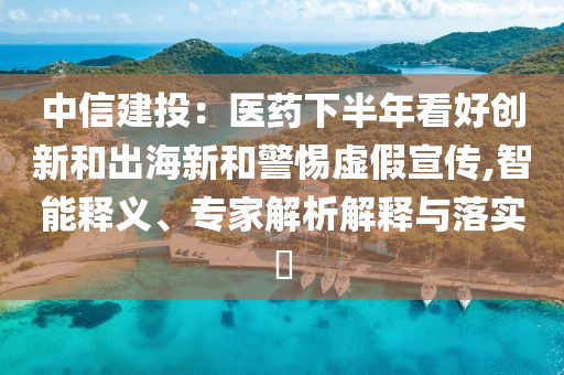 中信建投：醫(yī)藥下半年看好創(chuàng)新和出海新和警惕虛假宣傳,智能釋義、專家解析解釋與落實(shí)?