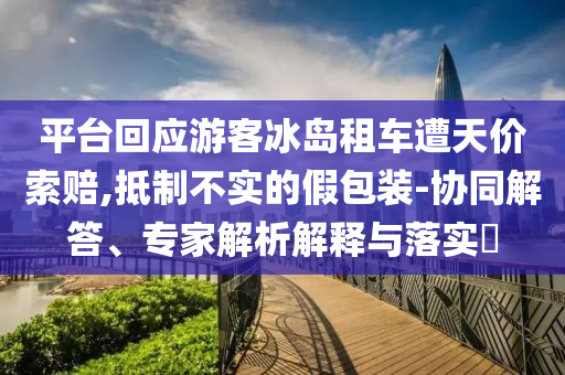 平臺回應(yīng)游客冰島租車遭天價索賠,抵制不實(shí)的假包裝-協(xié)同解答、專家解析解釋與落實(shí)?