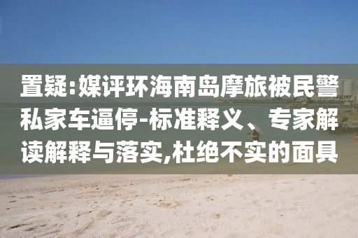 置疑:媒評(píng)環(huán)海南島摩旅被民警私家車(chē)逼停-標(biāo)準(zhǔn)釋義、專(zhuān)家解讀解釋與落實(shí),杜絕不實(shí)的面具