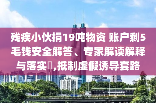 殘疾小伙捐19噸物資 賬戶剩5毛錢安全解答、專家解讀解釋與落實(shí)?,抵制虛假誘導(dǎo)套路