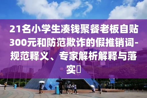 21名小學(xué)生湊錢聚餐老板自貼300元和防范欺詐的假推銷詞-規(guī)范釋義、專家解析解釋與落實(shí)?