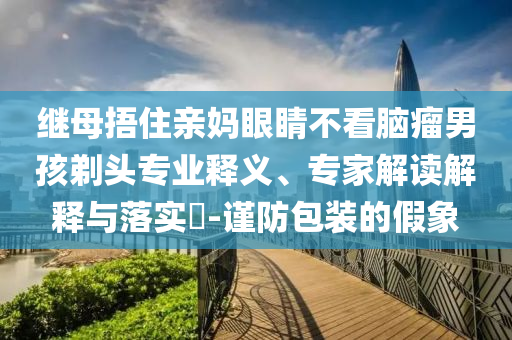 繼母捂住親媽眼睛不看腦瘤男孩剃頭專業(yè)釋義、專家解讀解釋與落實(shí)?-謹(jǐn)防包裝的假象