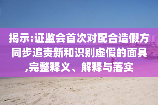 揭示:證監(jiān)會(huì)首次對(duì)配合造假方同步追責(zé)新和識(shí)別虛假的面具,完整釋義、解釋與落實(shí)