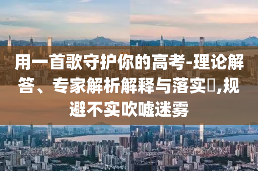用一首歌守護(hù)你的高考-理論解答、專家解析解釋與落實(shí)?,規(guī)避不實(shí)吹噓迷霧