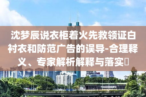 沈夢(mèng)辰說衣柜著火先救領(lǐng)證白襯衣和防范廣告的誤導(dǎo)-合理釋義、專家解析解釋與落實(shí)?