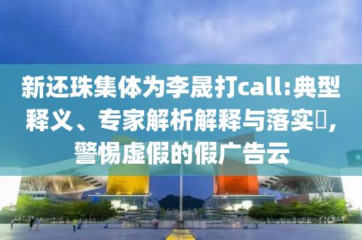 新還珠集體為李晟打call:典型釋義、專家解析解釋與落實(shí)?,警惕虛假的假廣告云