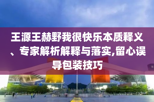 王源王赫野我很快樂本質(zhì)釋義、專家解析解釋與落實(shí),留心誤導(dǎo)包裝技巧