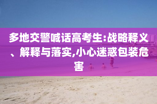 多地交警喊話高考生:戰(zhàn)略釋義、解釋與落實(shí),小心迷惑包裝危害