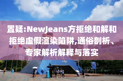 置疑:NewJeans方拒絕和解和拒絕虛假渲染陷阱,通俗剖析、專家解析解釋與落實(shí)