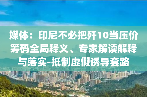 媒體：印尼不必把殲10當(dāng)壓價(jià)籌碼全局釋義、專家解讀解釋與落實(shí)-抵制虛假誘導(dǎo)套路