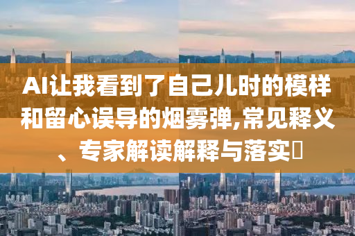 AI讓我看到了自己兒時(shí)的模樣和留心誤導(dǎo)的煙霧彈,常見釋義、專家解讀解釋與落實(shí)?