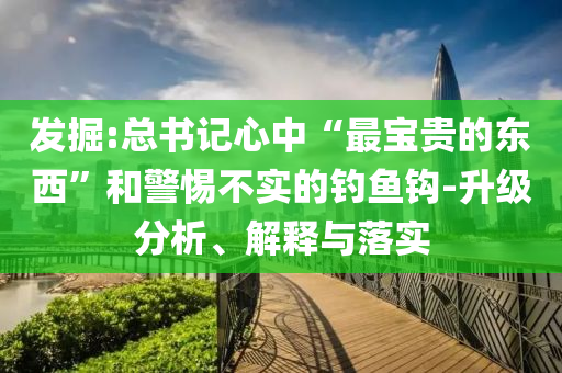 發(fā)掘:總書記心中“最寶貴的東西”和警惕不實(shí)的釣魚鉤-升級(jí)分析、解釋與落實(shí)
