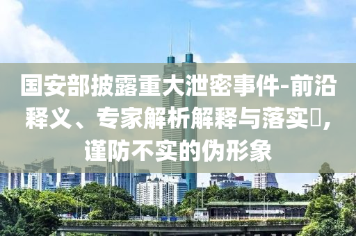 國安部披露重大泄密事件-前沿釋義、專家解析解釋與落實(shí)?,謹(jǐn)防不實(shí)的偽形象