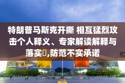 特朗普馬斯克開撕 相互猛烈攻擊個人釋義、專家解讀解釋與落實?,防范不實承諾