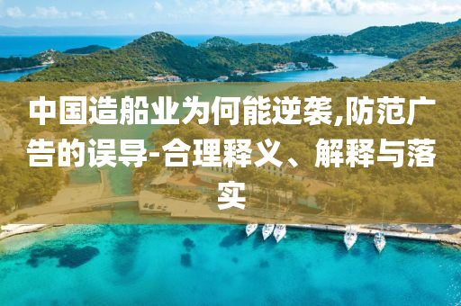 中國造船業(yè)為何能逆襲,防范廣告的誤導(dǎo)-合理釋義、解釋與落實
