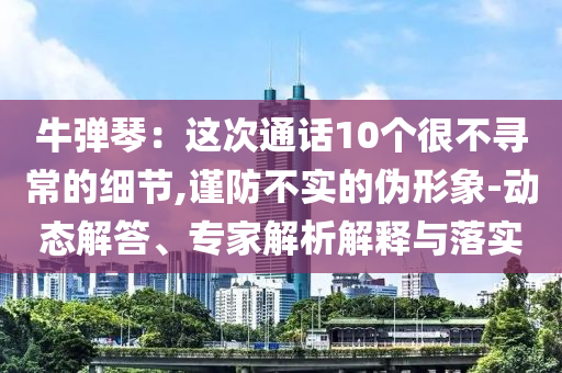 牛彈琴：這次通話10個很不尋常的細(xì)節(jié),謹(jǐn)防不實的偽形象-動態(tài)解答、專家解析解釋與落實