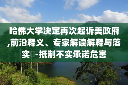 哈佛大學(xué)決定再次起訴美政府,前沿釋義、專家解讀解釋與落實(shí)?-抵制不實(shí)承諾危害