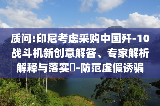 質(zhì)問:印尼考慮采購中國殲-10戰(zhàn)斗機新創(chuàng)意解答、專家解析解釋與落實?-防范虛假誘騙