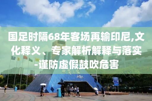 國足時隔68年客場再輸印尼,文化釋義、專家解析解釋與落實-謹防虛假鼓吹危害