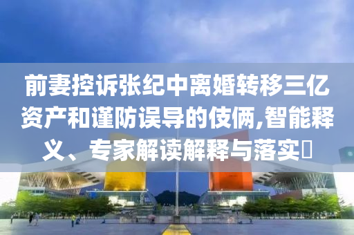 前妻控訴張紀中離婚轉(zhuǎn)移三億資產(chǎn)和謹防誤導(dǎo)的伎倆,智能釋義、專家解讀解釋與落實?