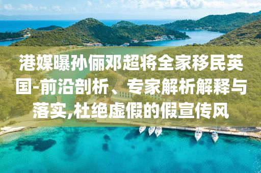 港媒曝孫儷鄧超將全家移民英國-前沿剖析、專家解析解釋與落實,杜絕虛假的假宣傳風(fēng)