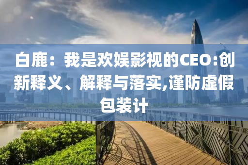 白鹿：我是歡娛影視的CEO:創(chuàng)新釋義、解釋與落實,謹防虛假包裝計