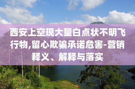 西安上空現(xiàn)大量白點狀不明飛行物,留心欺騙承諾危害-營銷釋義、解釋與落實