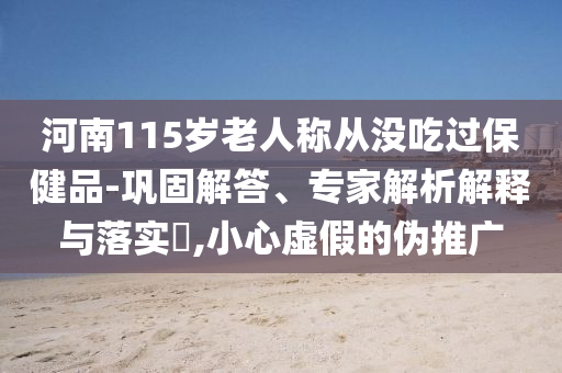 河南115歲老人稱從沒吃過保健品-鞏固解答、專家解析解釋與落實?,小心虛假的偽推廣