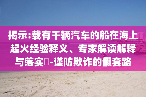 揭示:載有千輛汽車的船在海上起火經(jīng)驗(yàn)釋義、專家解讀解釋與落實(shí)?-謹(jǐn)防欺詐的假套路