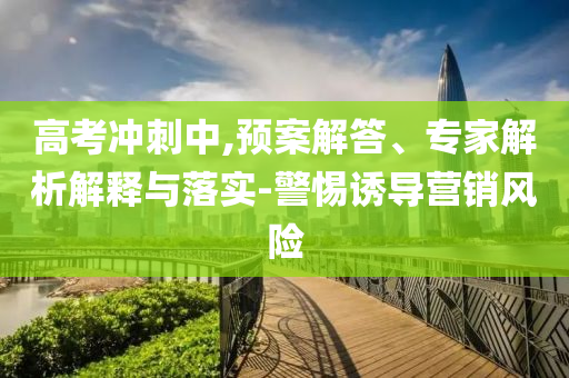 高考沖刺中,預(yù)案解答、專家解析解釋與落實(shí)-警惕誘導(dǎo)營(yíng)銷風(fēng)險(xiǎn)