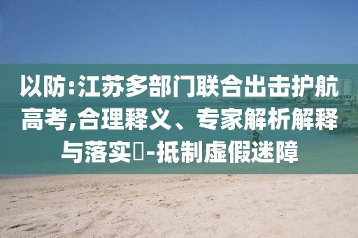 以防:江蘇多部門聯(lián)合出擊護(hù)航高考,合理釋義、專家解析解釋與落實(shí)?-抵制虛假迷障