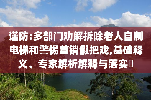 謹(jǐn)防:多部門勸解拆除老人自制電梯和警惕營銷假把戲,基礎(chǔ)釋義、專家解析解釋與落實?