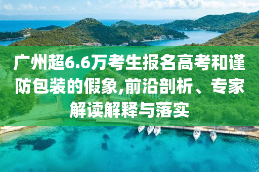 廣州超6.6萬考生報(bào)名高考和謹(jǐn)防包裝的假象,前沿剖析、專家解讀解釋與落實(shí)