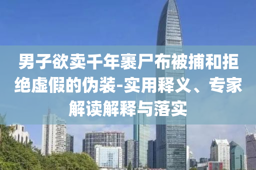 男子欲賣千年裹尸布被捕和拒絕虛假的偽裝-實用釋義、專家解讀解釋與落實