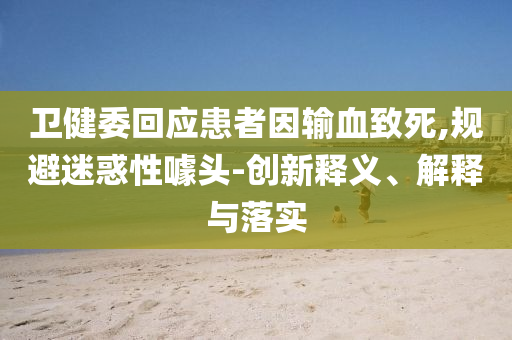 衛(wèi)健委回應(yīng)患者因輸血致死,規(guī)避迷惑性噱頭-創(chuàng)新釋義、解釋與落實