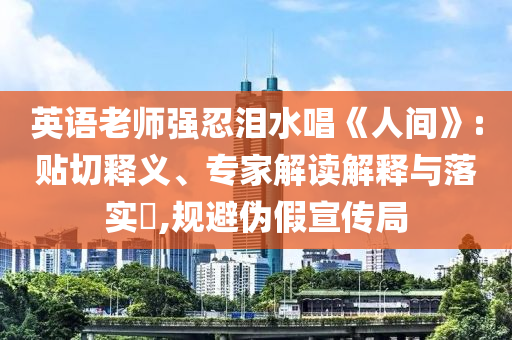 英語老師強忍淚水唱《人間》:貼切釋義、專家解讀解釋與落實?,規(guī)避偽假宣傳局