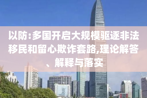 以防:多國(guó)開啟大規(guī)模驅(qū)逐非法移民和留心欺詐套路,理論解答、解釋與落實(shí)