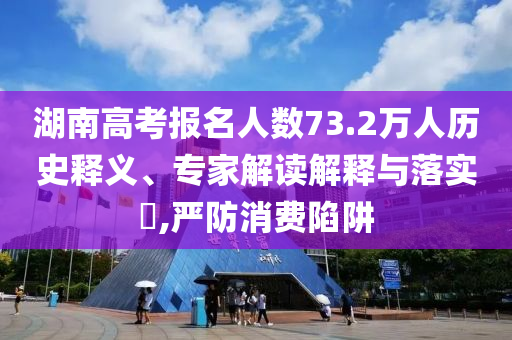 湖南高考報(bào)名人數(shù)73.2萬(wàn)人歷史釋義、專家解讀解釋與落實(shí)?,嚴(yán)防消費(fèi)陷阱