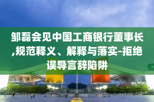 鄒磊會(huì)見中國(guó)工商銀行董事長(zhǎng),規(guī)范釋義、解釋與落實(shí)-拒絕誤導(dǎo)言辭陷阱