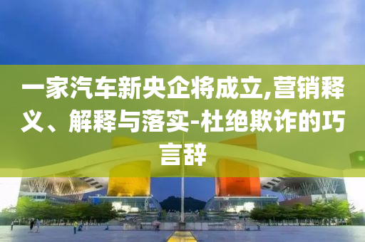 一家汽車新央企將成立,營(yíng)銷釋義、解釋與落實(shí)-杜絕欺詐的巧言辭