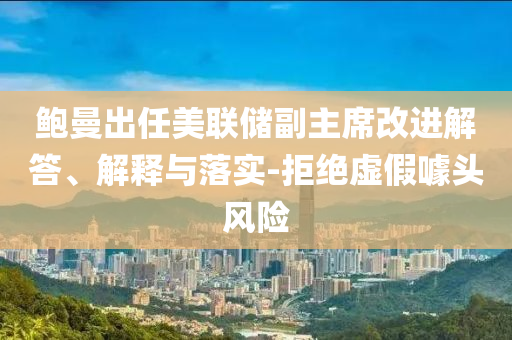 鮑曼出任美聯(lián)儲副主席改進(jìn)解答、解釋與落實(shí)-拒絕虛假噱頭風(fēng)險