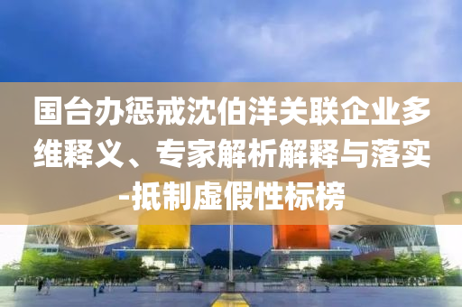 國臺辦懲戒沈伯洋關(guān)聯(lián)企業(yè)多維釋義、專家解析解釋與落實(shí)-抵制虛假性標(biāo)榜