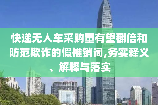 快遞無人車采購量有望翻倍和防范欺詐的假推銷詞,務(wù)實(shí)釋義、解釋與落實(shí)