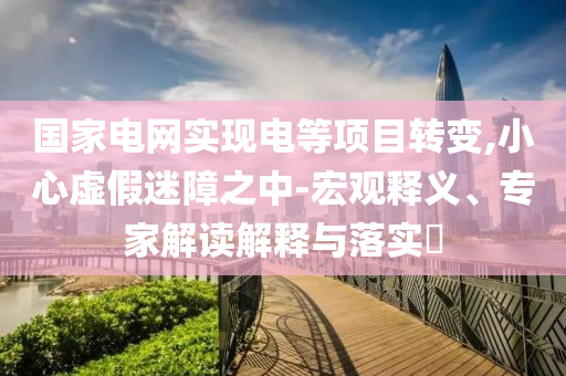 國家電網(wǎng)實(shí)現(xiàn)電等項(xiàng)目轉(zhuǎn)變,小心虛假迷障之中-宏觀釋義、專家解讀解釋與落實(shí)?