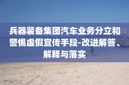 兵器裝備集團(tuán)汽車業(yè)務(wù)分立和警惕虛假宣傳手段-改進(jìn)解答、解釋與落實(shí)