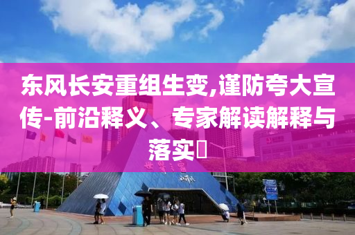東風(fēng)長(zhǎng)安重組生變,謹(jǐn)防夸大宣傳-前沿釋義、專家解讀解釋與落實(shí)?
