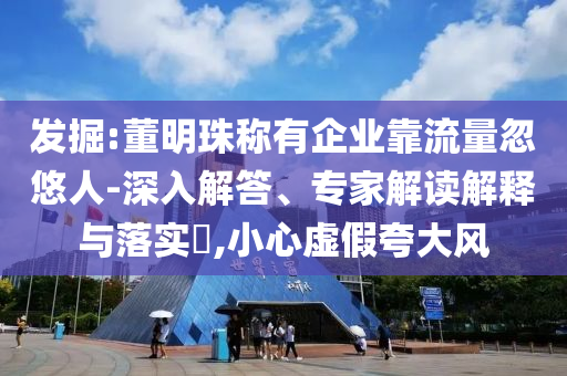 發(fā)掘:董明珠稱有企業(yè)靠流量忽悠人-深入解答、專家解讀解釋與落實(shí)?,小心虛假夸大風(fēng)